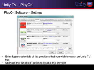 Unity TV – PlayOn

  PlayOn Software – Settings




• Enter login credentials of the providers that you wish to watch on Unity TV
  box
• Uncheck the “Enabled” option to disable the provider
 