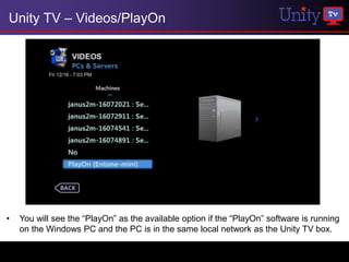 Unity TV – Videos/PlayOn




•   You will see the “PlayOn” as the available option if the “PlayOn” software is running
    on the Windows PC and the PC is in the same local network as the Unity TV box.
 