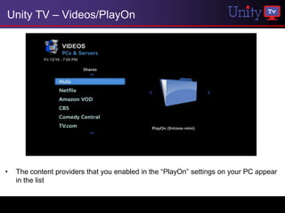 Unity TV – Videos/PlayOn




•   The content providers that you enabled in the “PlayOn” settings on your PC appear
    in the list
 