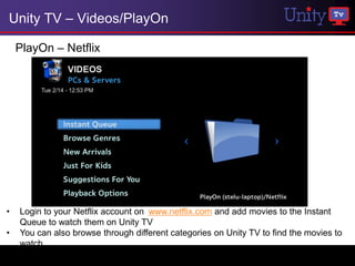 Unity TV – Videos/PlayOn

    PlayOn – Netflix




•   Login to your Netflix account on www.netflix.com and add movies to the Instant
    Queue to watch them on Unity TV
•   You can also browse through different categories on Unity TV to find the movies to
    watch
 