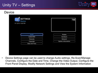 Unity TV – Settings
    Device




•   Device Settings page can be used to change Audio settings, Re-Scan/Manage
    Channels, Configure the Date and Time, Change the Video Output, Configure the
    Front Panel Display, Modify Network Settings and View the System Information
 