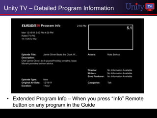 Unity TV – Detailed Program Information




 • Extended Program Info – When you press “Info” Remote
   button on any program in the Guide
 