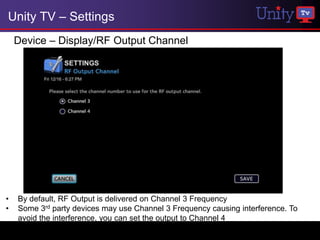 Unity TV – Settings
    Device – Display/RF Output Channel




•   By default, RF Output is delivered on Channel 3 Frequency
•   Some 3rd party devices may use Channel 3 Frequency causing interference. To
    avoid the interference, you can set the output to Channel 4
 