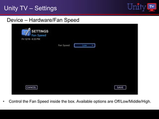 Unity TV – Settings
    Device – Hardware/Fan Speed




•   Control the Fan Speed inside the box. Available options are Off/Low/Middle/High.
 