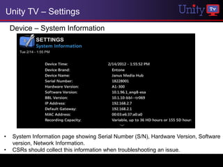 Unity TV – Settings
    Device – System Information




•   System Information page showing Serial Number (S/N), Hardware Version, Software
    version, Network Information.
•   CSRs should collect this information when troubleshooting an issue.
 