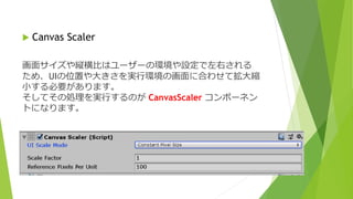  Canvas Scaler
画面サイズや縦横比はユーザーの環境や設定で左右される
ため、UIの位置や大きさを実行環境の画面に合わせて拡大縮
小する必要があります。
そしてその処理を実行するのが CanvasScaler コンポーネン
トになります。
 