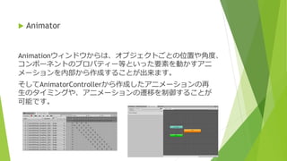 Animationウィンドウからは、オブジェクトごとの位置や角度、
コンポーネントのプロパティー等といった要素を動かすアニ
メーションを内部から作成することが出来ます。
そしてAnimatorControllerから作成したアニメーションの再
生のタイミングや、アニメーションの遷移を制御することが
可能です。
 Animator
 