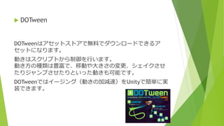 DOTweenはアセットストアで無料でダウンロードできるア
セットになります。
動きはスクリプトから制御を行います。
動き方の種類は豊富で、移動や大きさの変更、シェイクさせ
たりジャンプさせたりといった動きも可能です。
DOTweenではイージング（動きの加減速）をUnityで簡単に実
装できます。
 DOTween
 