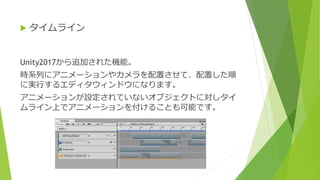 Unity2017から追加された機能。
時系列にアニメーションやカメラを配置させて、配置した順
に実行するエディタウィンドウになります。
アニメーションが設定されていないオブジェクトに対しタイ
ムライン上でアニメーションを付けることも可能です。
 タイムライン
 