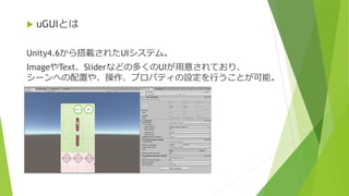  uGUIとは
Unity4.6から搭載されたUIシステム。
ImageやText、Sliderなどの多くのUIが用意されており、
シーンへの配置や、操作、プロパティの設定を行うことが可能。
 