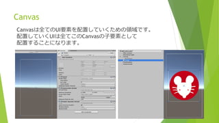 Canvas
Canvasは全てのUI要素を配置していくための領域です。
配置していくUIは全てこのCanvasの子要素として
配置することになります。
 