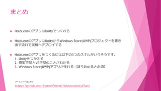 まとめ
 HoloLensのアプリはUnityでつくれる
 HoloLensのアプリはUnityからWindows Store(UWP)プロジェクトを書き
出す流れで実機へデプロイする
 HoloLensのアプリをつくるには以下の3つのスキルがいりそうです。
1. Unityをつかえる
2. 現実空間とVR空間のことがわかる
3. Windows Store(UWP)アプリが作れる（凝り始めると必須）
https://github.com/SystemFriend/HoloLensUnityChan/
ソースコードはこちら
 