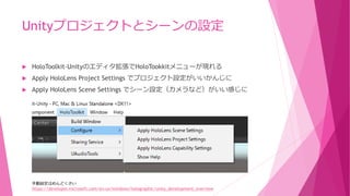 Unityプロジェクトとシーンの設定
 HoloToolkit-Unityのエディタ拡張でHoloTookkitメニューが現れる
 Apply HoloLens Project Settings でプロジェクト設定がいいかんじに
 Apply HoloLens Scene Settings でシーン設定（カメラなど）がいい感じに
https://developer.microsoft.com/en-us/windows/holographic/unity_development_overview
手動設定はめんどくさい
 