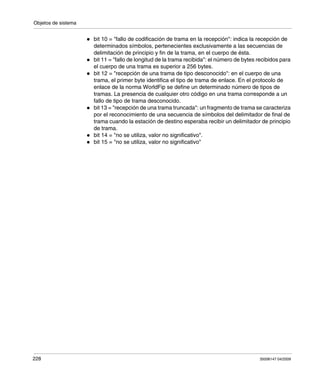 Objetos de sistema
228 35006147 04/2009
bit 10 = "fallo de codificación de trama en la recepción": indica la recepción de
determinados símbolos, pertenecientes exclusivamente a las secuencias de
delimitación de principio y fin de la trama, en el cuerpo de ésta.
bit 11 = "fallo de longitud de la trama recibida": el número de bytes recibidos para
el cuerpo de una trama es superior a 256 bytes.
bit 12 = "recepción de una trama de tipo desconocido": en el cuerpo de una
trama, el primer byte identifica el tipo de trama de enlace. En el protocolo de
enlace de la norma WorldFip se define un determinado número de tipos de
tramas. La presencia de cualquier otro código en una trama corresponde a un
fallo de tipo de trama desconocido.
bit 13 = "recepción de una trama truncada": un fragmento de trama se caracteriza
por el reconocimiento de una secuencia de símbolos del delimitador de final de
trama cuando la estación de destino esperaba recibir un delimitador de principio
de trama.
bit 14 = "no se utiliza, valor no significativo".
bit 15 = "no se utiliza, valor no significativo"
 