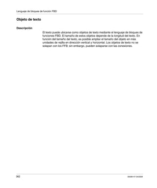 Lenguaje de bloques de función FBD
362 35006147 04/2009
Objeto de texto
Descripción
El texto puede ubicarse como objetos de texto mediante el lenguaje de bloques de
funciones FBD. El tamaño de estos objetos depende de la longitud del texto. En
función del tamaño del texto, es posible ampliar el tamaño del objeto en más
unidades de rejilla en dirección vertical y horizontal. Los objetos de texto no se
solapan con los FFB; sin embargo, pueden solaparse con las conexiones.
 