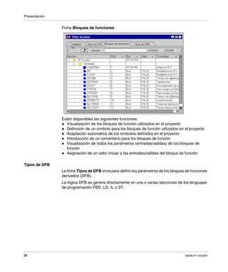 Presentación
38 35006147 04/2009
Ficha Bloques de funciones:
Están disponibles las siguientes funciones:
Visualización de los bloques de función utilizados en el proyecto
Definición de un símbolo para los bloques de función utilizados en el proyecto
Aceptación automática de los símbolos definidos en el proyecto
Introducción de un comentario para los bloques de función
Visualización de todos los parámetros (entradas/salidas) de los bloques de
función
Asignación de un valor iniciar a las entradas/salidas del bloque de función
Tipos de DFB
La ficha Tipos de DFB sirve para definir los parámetros de los bloques de funciones
derivados (DFB).
La lógica DFB se genera directamente en una o varias secciones de los lenguajes
de programación FBD, LD, IL o ST.
 