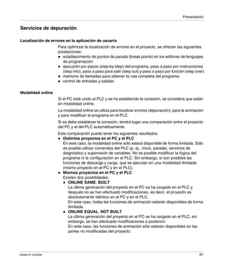 Presentación
35006147 04/2009 61
Servicios de depuración
Localización de errores en la aplicación de usuario
Para optimizar la localización de errores en el proyecto, se ofrecen las siguientes
prestaciones:
establecimiento de puntos de parada (break points) en los editores de lenguajes
de programación
ejecución por pasos (step-by-step) del programa, paso a paso por instrucciones
(step into), paso a paso para salir (step out) y paso a paso por función (step over)
memoria de llamadas para obtener la ruta completa del programa
control de entradas y salidas
Modalidad online
Si el PC está unido al PLC y se ha establecido la conexión, se considera que están
en modalidad online.
La modalidad online se utiliza para localizar errores (depuración), para la animación
y para modificar el programa en el PLC.
Si se debe establecer la conexión, tendrá lugar una comparación entre el proyecto
del PC y el del PLC automáticamente.
Esta comparación puede tener los siguientes resultados:
Distintos proyectos en el PC y el PLC
En este caso, la modalidad online sólo estará disponible de forma limitada. Sólo
es posible utilizar comandos del PLC (p. ej., inicio, parada), servicios de
diagnóstico y supervisión de variables. No es posible modificar la lógica del
programa ni la configuración en el PLC. Sin embargo, sí son posibles las
funciones de descarga y carga, que se ejecutan en una modalidad ilimitada
(mismo proyecto en el PC y en el PLC).
Mismos proyectos en el PC y el PLC
Existen dos posibilidades:
ONLINE SAME, BUILT
La última generación del proyecto en el PC se ha cargado en el PLC y
después no se han efectuado modificaciones, es decir, el proyecto es
absolutamente idéntico en el PC y en el PLC.
En este caso, todas las funciones de animación estarán disponibles de forma
ilimitada.
ONLINE EQUAL, NOT BUILT
La última generación del proyecto en el PC se ha cargado en el PLC; sin
embargo, se han efectuado modificaciones a posteriori.
En este caso, las funciones de animación sólo estarán disponibles en las
partes no modificadas del proyecto.
 