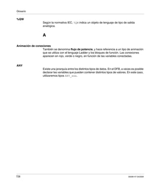 Glosario
728 35006147 04/2009
%QW
Según la normativa IEC, %QW indica un objeto de lenguaje de tipo de salida
analógica.
A
Animación de conexiones
También se denomina flujo de potencia, y hace referencia a un tipo de animación
que se utiliza con el lenguaje Ladder y los bloques de función. Las conexiones
aparecen en rojo, verde o negro, en función de las variables conectadas.
ANY
Existe una jerarquía entre los distintos tipos de datos. En el DFB, a veces es posible
declarar las variables que pueden contener distintos tipos de valores. En este caso,
utilizaremos tipos ANY_xxx.
 