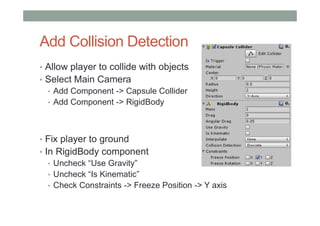 Add Collision Detection
• Allow player to collide with objects
• Select Main Camera
• Add Component -> Capsule Collider
• Add Component -> RigidBody
• Fix player to ground
• In RigidBody component
• Uncheck “Use Gravity”
• Uncheck “Is Kinematic”
• Check Constraints -> Freeze Position -> Y axis
 