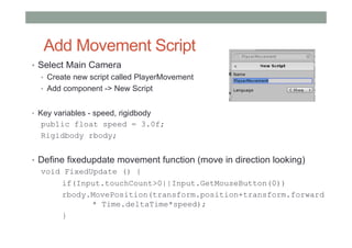 Add Movement Script
• Select Main Camera
• Create new script called PlayerMovement
• Add component -> New Script
• Key variables - speed, rigidbody
public float speed = 3.0f;
Rigidbody rbody;
• Define fixedupdate movement function (move in direction looking)
void FixedUpdate () {
if(Input.touchCount>0||Input.GetMouseButton(0))
rbody.MovePosition(transform.position+transform.forward
* Time.deltaTime*speed);
}
 