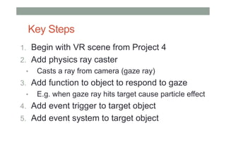 Key Steps
1. Begin with VR scene from Project 4
2. Add physics ray caster
• Casts a ray from camera (gaze ray)
3. Add function to object to respond to gaze
• E.g. when gaze ray hits target cause particle effect
4. Add event trigger to target object
5. Add event system to target object
 