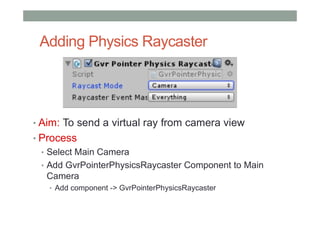 Adding Physics Raycaster
• Aim: To send a virtual ray from camera view
• Process
• Select Main Camera
• Add GvrPointerPhysicsRaycaster Component to Main
Camera
• Add component -> GvrPointerPhysicsRaycaster
 