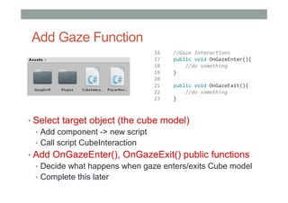 Add Gaze Function
• Select target object (the cube model)
• Add component -> new script
• Call script CubeInteraction
• Add OnGazeEnter(), OnGazeExit() public functions
• Decide what happens when gaze enters/exits Cube model
• Complete this later
 
