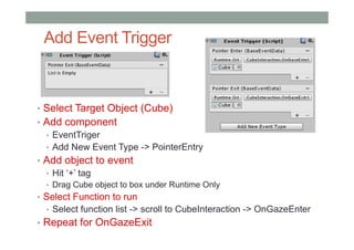 Add Event Trigger
• Select Target Object (Cube)
• Add component
• EventTriger
• Add New Event Type -> PointerEntry
• Add object to event
• Hit ‘+’ tag
• Drag Cube object to box under Runtime Only
• Select Function to run
• Select function list -> scroll to CubeInteraction -> OnGazeEnter
• Repeat for OnGazeExit
 
