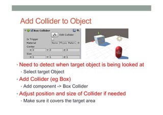 Add Collider to Object
• Need to detect when target object is being looked at
• Select target Object
• Add Collider (eg Box)
• Add component -> Box Collider
• Adjust position and size of Collider if needed
• Make sure it covers the target area
 
