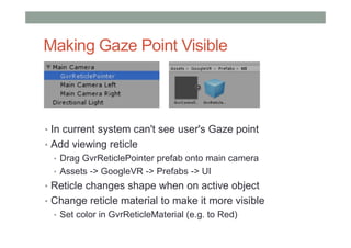 Making Gaze Point Visible
• In current system can't see user's Gaze point
• Add viewing reticle
• Drag GvrReticlePointer prefab onto main camera
• Assets -> GoogleVR -> Prefabs -> UI
• Reticle changes shape when on active object
• Change reticle material to make it more visible
• Set color in GvrReticleMaterial (e.g. to Red)
 