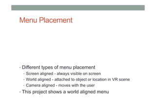Menu Placement
• Different types of menu placement
• Screen aligned - always visible on screen
• World aligned - attached to object or location in VR scene
• Camera aligned - moves with the user
• This project shows a world aligned menu
 