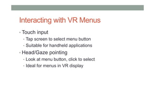 Interacting with VR Menus
• Touch input
• Tap screen to select menu button
• Suitable for handheld applications
• Head/Gaze pointing
• Look at menu button, click to select
• Ideal for menus in VR display
 