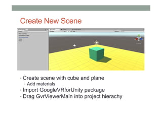Create New Scene
• Create scene with cube and plane
• Add materials
• Import GoogleVRforUnity package
• Drag GvrViewerMain into project hierachy
 
