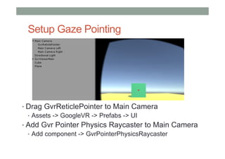 Setup Gaze Pointing
• Drag GvrReticlePointer to Main Camera
• Assets -> GoogleVR -> Prefabs -> UI
• Add Gvr Pointer Physics Raycaster to Main Camera
• Add component -> GvrPointerPhysicsRaycaster
 
