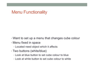 Menu Functionality
• Want to set up a menu that changes cube colour
• Menu fixed in space
• Located need object which it affects
• Two buttons (white/blue)
• Look at blue button to set cube colour to blue
• Look at white button to set cube colour to white
 