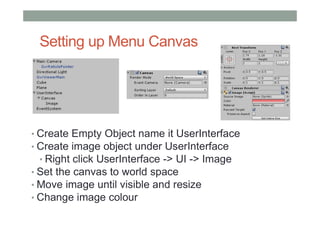 Setting up Menu Canvas
• Create Empty Object name it UserInterface
• Create image object under UserInterface
• Right click UserInterface -> UI -> Image
• Set the canvas to world space
• Move image until visible and resize
• Change image colour
 