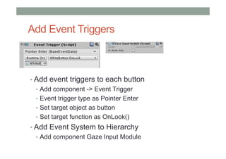 Add Event Triggers
• Add event triggers to each button
• Add component -> Event Trigger
• Event trigger type as Pointer Enter
• Set target object as button
• Set target function as OnLook()
• Add Event System to Hierarchy
• Add component Gaze Input Module
 