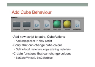Add Cube Behaviour
• Add new script to cube, CubeActions
• Add component -> New Script
• Script that can change cube colour
• Define local materials, copy existing materials
• Create functions that can change colours
• SetColorWhite(), SetColorBlue()
 