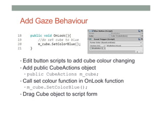 Add Gaze Behaviour
• Edit button scripts to add cube colour changing
• Add public CubeActions object
• public CubeActions m_cube;
• Call set colour function in OnLook function
• m_cube.SetColorBlue();
• Drag Cube object to script form
 