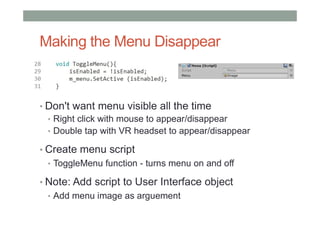 Making the Menu Disappear
• Don't want menu visible all the time
• Right click with mouse to appear/disappear
• Double tap with VR headset to appear/disappear
• Create menu script
• ToggleMenu function - turns menu on and off
• Note: Add script to User Interface object
• Add menu image as arguement
 