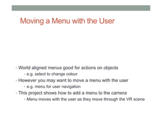 Moving a Menu with the User
• World aligned menus good for actions on objects
• e.g. select to change colour
• However you may want to move a menu with the user
• e.g. menu for user navigation
• This project shows how to add a menu to the camera
• Menu moves with the user as they move through the VR scene
 