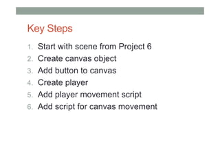 Key Steps
1. Start with scene from Project 6
2. Create canvas object
3. Add button to canvas
4. Create player
5. Add player movement script
6. Add script for canvas movement
 