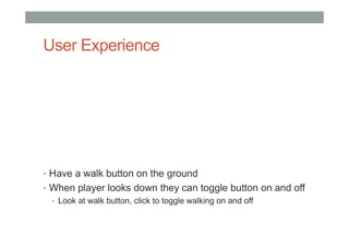 User Experience
• Have a walk button on the ground
• When player looks down they can toggle button on and off
• Look at walk button, click to toggle walking on and off
 