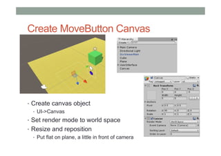 Create MoveButton Canvas
• Create canvas object
• UI->Canvas
• Set render mode to world space
• Resize and reposition
• Put flat on plane, a little in front of camera
 