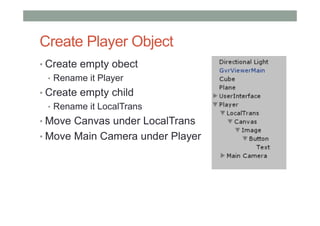 Create Player Object
• Create empty obect
• Rename it Player
• Create empty child
• Rename it LocalTrans
• Move Canvas under LocalTrans
• Move Main Camera under Player
 