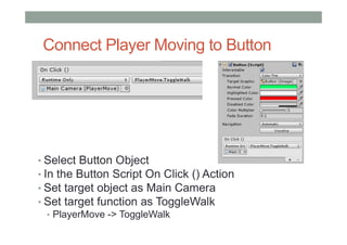 Connect Player Moving to Button
• Select Button Object
• In the Button Script On Click () Action
• Set target object as Main Camera
• Set target function as ToggleWalk
• PlayerMove -> ToggleWalk
 
