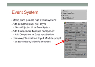 Event System
• Make sure project has event system
• Add at same level as Player
• GameObject -> UI -> EventSystem
• Add Gaze Input Module component
• Add Component -> Gaze Input Module
• Remove Standalone Input Module script
• or deactivate by checking checkbox
 