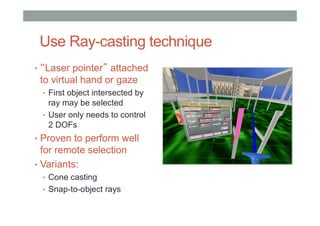 Use Ray-casting technique
• “Laser pointer” attached
to virtual hand or gaze
• First object intersected by
ray may be selected
• User only needs to control
2 DOFs
• Proven to perform well
for remote selection
• Variants:
• Cone casting
• Snap-to-object rays
 