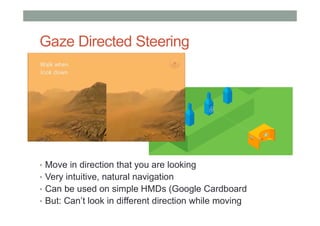 Gaze Directed Steering
• Move in direction that you are looking
• Very intuitive, natural navigation
• Can be used on simple HMDs (Google Cardboard
• But: Can’t look in different direction while moving
 