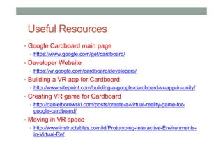 Useful Resources
• Google Cardboard main page
• https://www.google.com/get/cardboard/
• Developer Website
• https://vr.google.com/cardboard/developers/
• Building a VR app for Cardboard
• http://www.sitepoint.com/building-a-google-cardboard-vr-app-in-unity/
• Creating VR game for Cardboard
• http://danielborowski.com/posts/create-a-virtual-reality-game-for-
google-cardboard/
• Moving in VR space
• http://www.instructables.com/id/Prototyping-Interactive-Environments-
in-Virtual-Re/
 
